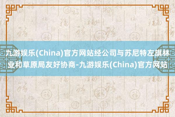 九游娱乐(China)官方网站经公司与苏尼特左旗林业和草原局友好协商-九游娱乐(China)官方网站