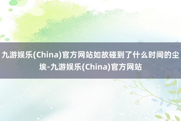 九游娱乐(China)官方网站如故碰到了什么时间的尘埃-九游娱乐(China)官方网站