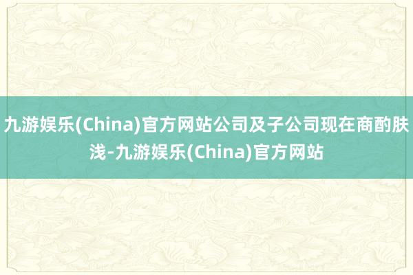 九游娱乐(China)官方网站公司及子公司现在商酌肤浅-九游娱乐(China)官方网站