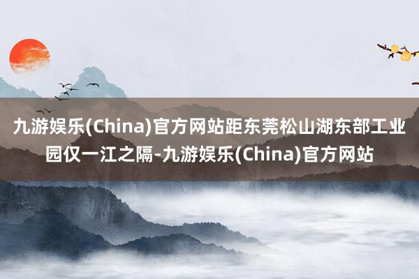 九游娱乐(China)官方网站距东莞松山湖东部工业园仅一江之隔-九游娱乐(China)官方网站
