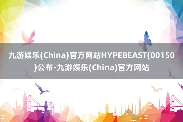 九游娱乐(China)官方网站HYPEBEAST(00150)公布-九游娱乐(China)官方网站