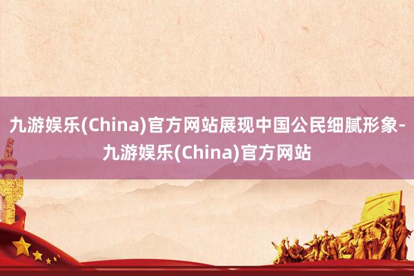 九游娱乐(China)官方网站展现中国公民细腻形象-九游娱乐(China)官方网站