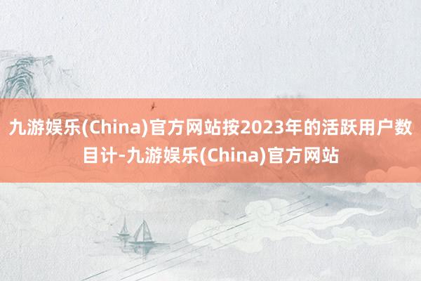九游娱乐(China)官方网站按2023年的活跃用户数目计-九游娱乐(China)官方网站