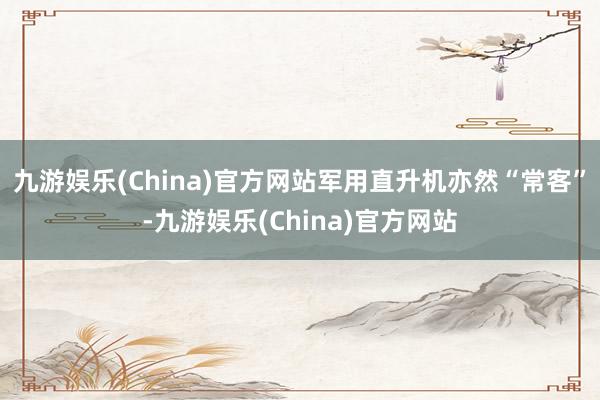 九游娱乐(China)官方网站军用直升机亦然“常客”-九游娱乐(China)官方网站