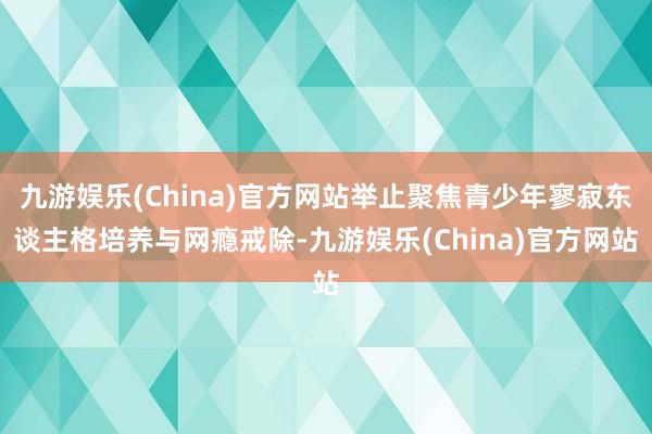 九游娱乐(China)官方网站举止聚焦青少年寥寂东谈主格培养与网瘾戒除-九游娱乐(China)官方网站