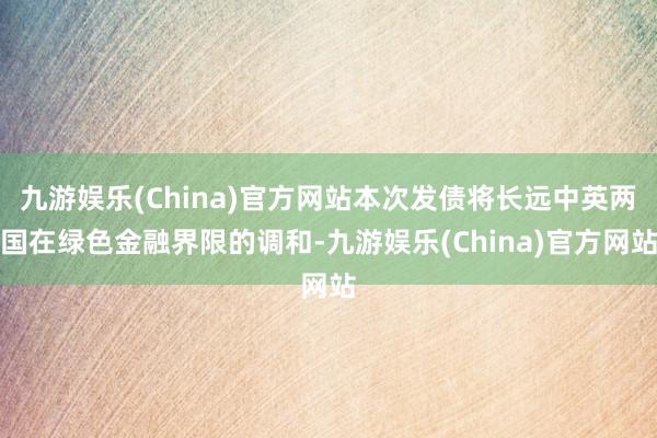九游娱乐(China)官方网站本次发债将长远中英两国在绿色金融界限的调和-九游娱乐(China)官方网站