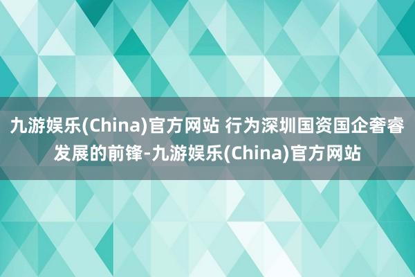 九游娱乐(China)官方网站 行为深圳国资国企奢睿发展的前锋-九游娱乐(China)官方网站