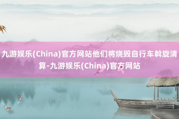 九游娱乐(China)官方网站他们将烧毁自行车斡旋清算-九游娱乐(China)官方网站