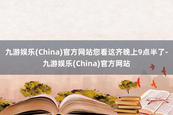 九游娱乐(China)官方网站您看这齐晚上9点半了-九游娱乐(China)官方网站