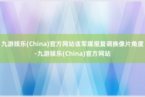 九游娱乐(China)官方网站该军媒报复调换像片角度-九游娱乐(China)官方网站