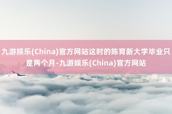 九游娱乐(China)官方网站这时的陈育新大学毕业只是两个月-九游娱乐(China)官方网站