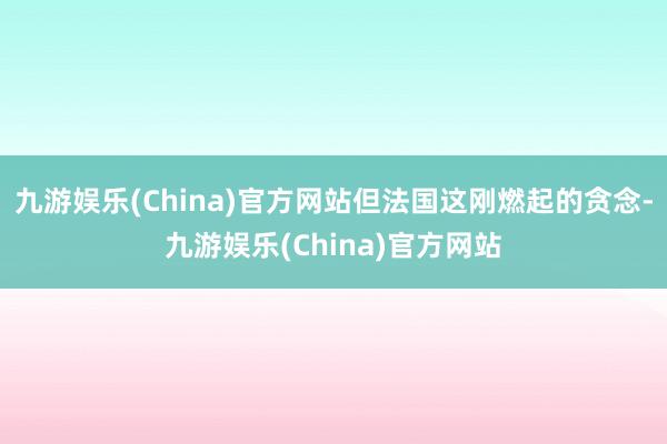 九游娱乐(China)官方网站但法国这刚燃起的贪念-九游娱乐(China)官方网站