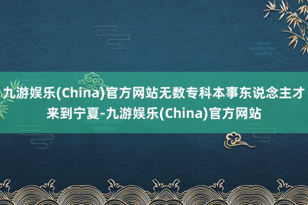 九游娱乐(China)官方网站无数专科本事东说念主才来到宁夏-九游娱乐(China)官方网站