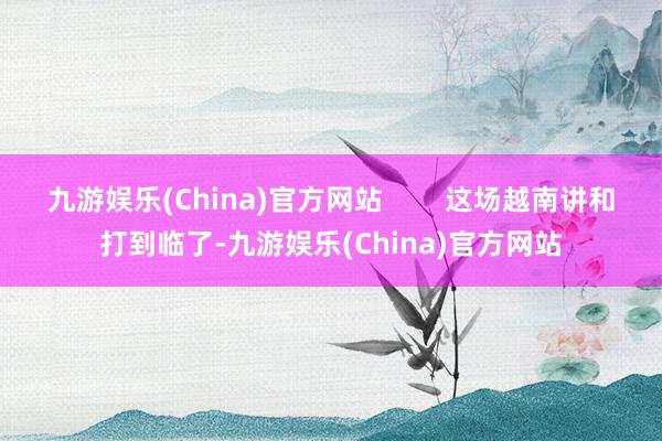 九游娱乐(China)官方网站        这场越南讲和打到临了-九游娱乐(China)官方网站