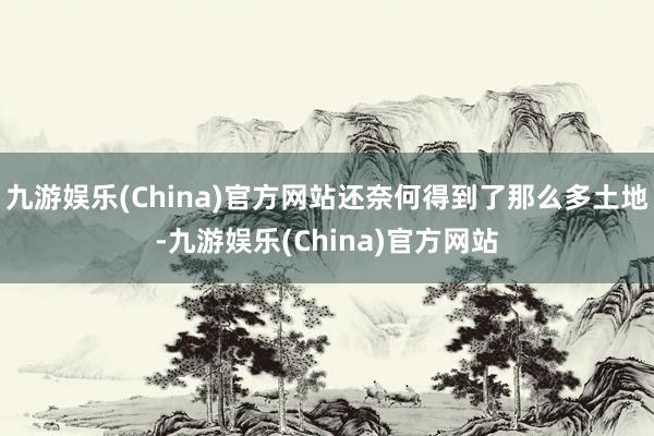 九游娱乐(China)官方网站还奈何得到了那么多土地-九游娱乐(China)官方网站