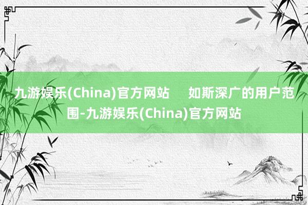 九游娱乐(China)官方网站     如斯深广的用户范围-九游娱乐(China)官方网站