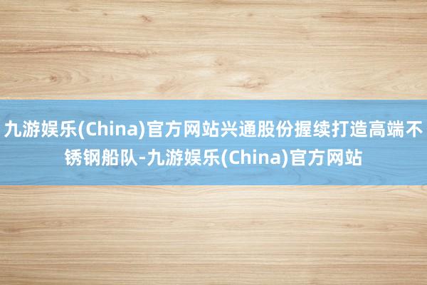 九游娱乐(China)官方网站兴通股份握续打造高端不锈钢船队-九游娱乐(China)官方网站
