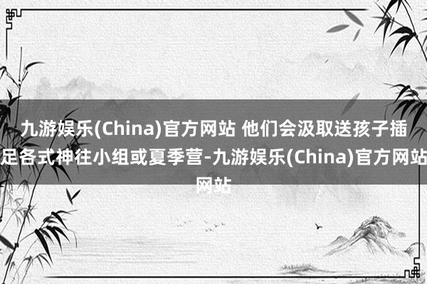 九游娱乐(China)官方网站 他们会汲取送孩子插足各式神往小组或夏季营-九游娱乐(China)官方网站