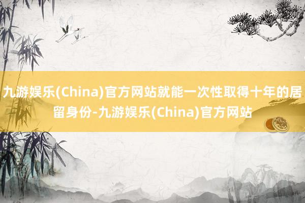 九游娱乐(China)官方网站就能一次性取得十年的居留身份-九游娱乐(China)官方网站
