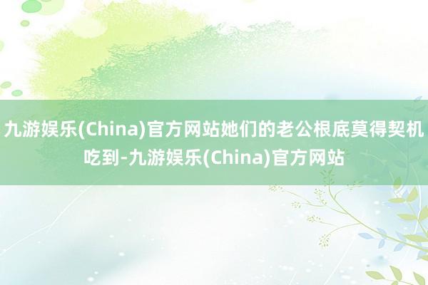 九游娱乐(China)官方网站她们的老公根底莫得契机吃到-九游娱乐(China)官方网站