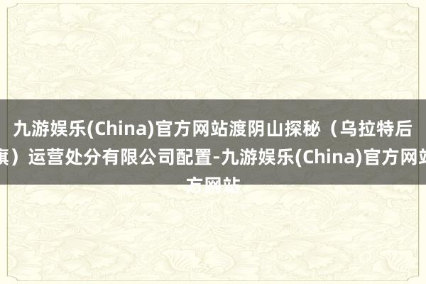 九游娱乐(China)官方网站渡阴山探秘（乌拉特后旗）运营处分有限公司配置-九游娱乐(China)官方网站