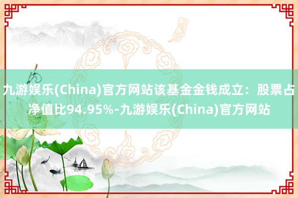 九游娱乐(China)官方网站该基金金钱成立：股票占净值比94.95%-九游娱乐(China)官方网站