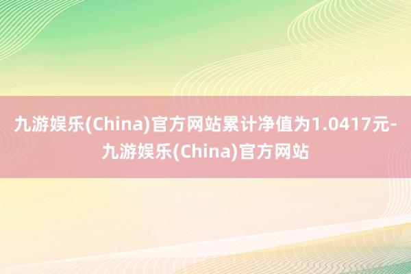 九游娱乐(China)官方网站累计净值为1.0417元-九游娱乐(China)官方网站
