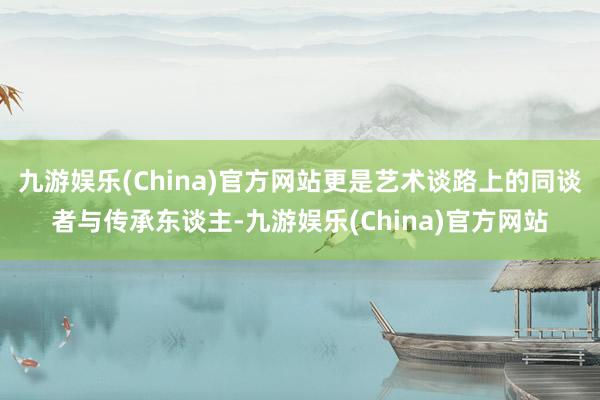 九游娱乐(China)官方网站更是艺术谈路上的同谈者与传承东谈主-九游娱乐(China)官方网站