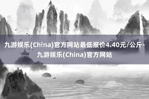 九游娱乐(China)官方网站最低报价4.40元/公斤-九游娱乐(China)官方网站