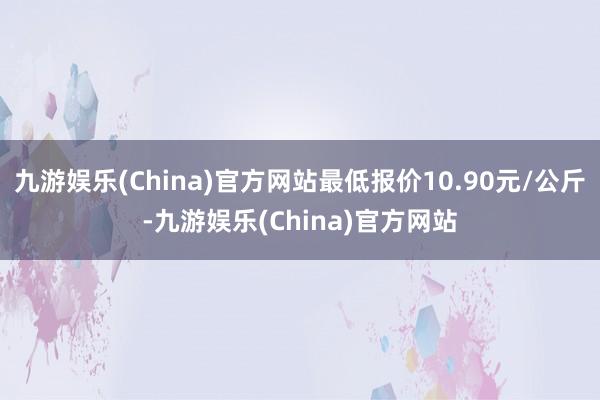 九游娱乐(China)官方网站最低报价10.90元/公斤-九游娱乐(China)官方网站