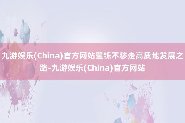 九游娱乐(China)官方网站矍铄不移走高质地发展之路-九游娱乐(China)官方网站