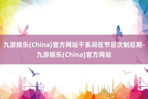 九游娱乐(China)官方网站干系词在节目次制后期-九游娱乐(China)官方网站