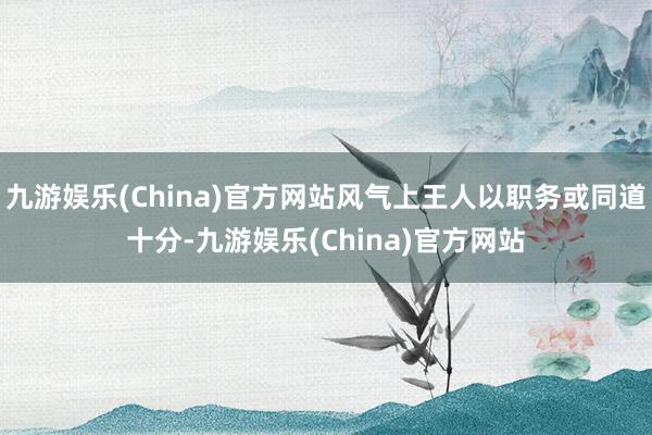 九游娱乐(China)官方网站风气上王人以职务或同道十分-九游娱乐(China)官方网站