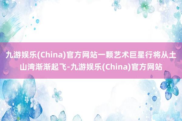 九游娱乐(China)官方网站一颗艺术巨星行将从土山湾渐渐起飞-九游娱乐(China)官方网站