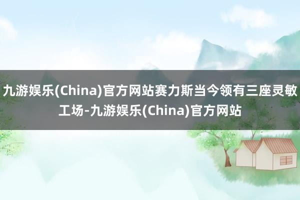 九游娱乐(China)官方网站赛力斯当今领有三座灵敏工场-九游娱乐(China)官方网站