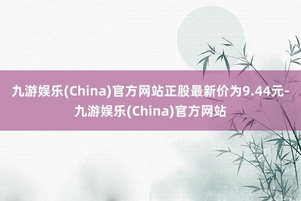 九游娱乐(China)官方网站正股最新价为9.44元-九游娱乐(China)官方网站