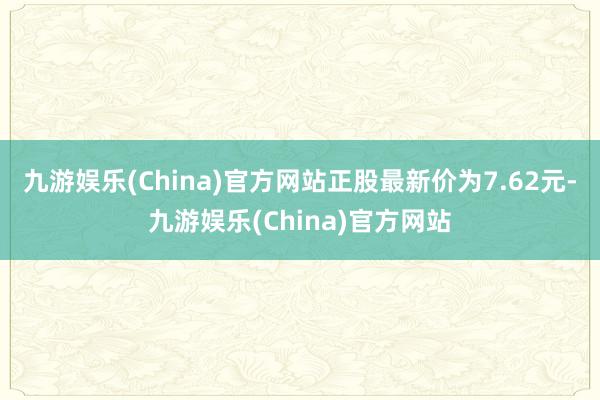 九游娱乐(China)官方网站正股最新价为7.62元-九游娱乐(China)官方网站