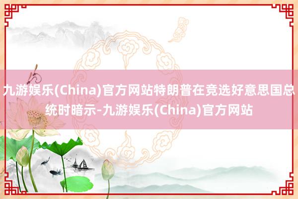 九游娱乐(China)官方网站特朗普在竞选好意思国总统时暗示-九游娱乐(China)官方网站