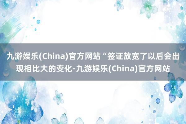 九游娱乐(China)官方网站“签证放宽了以后会出现相比大的变化-九游娱乐(China)官方网站