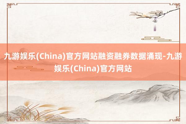 九游娱乐(China)官方网站　　融资融券数据涌现-九游娱乐(China)官方网站