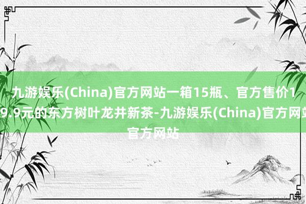 九游娱乐(China)官方网站一箱15瓶、官方售价119.9元的东方树叶龙井新茶-九游娱乐(China)官方网站