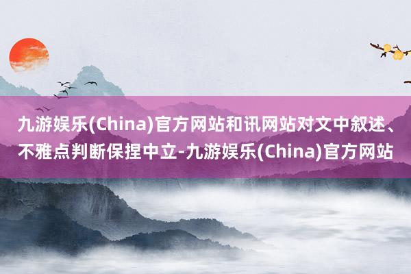 九游娱乐(China)官方网站和讯网站对文中叙述、不雅点判断保捏中立-九游娱乐(China)官方网站