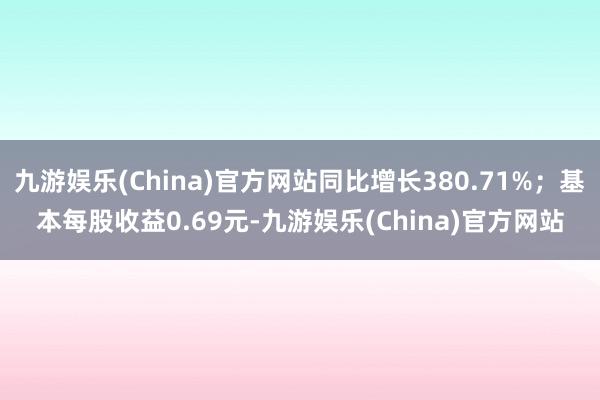 九游娱乐(China)官方网站同比增长380.71%；基本每股收益0.69元-九游娱乐(China)官方网站