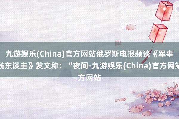九游娱乐(China)官方网站俄罗斯电报频谈《军事线东谈主》发文称：“夜间-九游娱乐(China)官方网站
