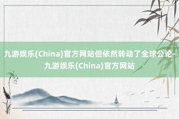 九游娱乐(China)官方网站但依然转动了全球公论-九游娱乐(China)官方网站
