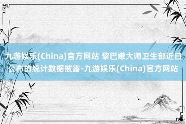 九游娱乐(China)官方网站 黎巴嫩大师卫生部近日公布的统计数据披露-九游娱乐(China)官方网站