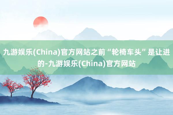 九游娱乐(China)官方网站之前“轮椅车头”是让进的-九游娱乐(China)官方网站