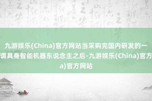 九游娱乐(China)官方网站当采购完国内研发的一款所谓具身智能机器东说念主之后-九游娱乐(China)官方网站