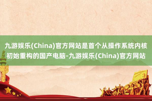 九游娱乐(China)官方网站是首个从操作系统内核初始重构的国产电脑-九游娱乐(China)官方网站