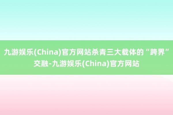 九游娱乐(China)官方网站杀青三大载体的“跨界”交融-九游娱乐(China)官方网站